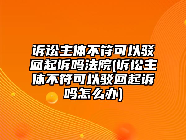 訴訟主體不符可以駁回起訴嗎法院(訴訟主體不符可以駁回起訴嗎怎么辦)