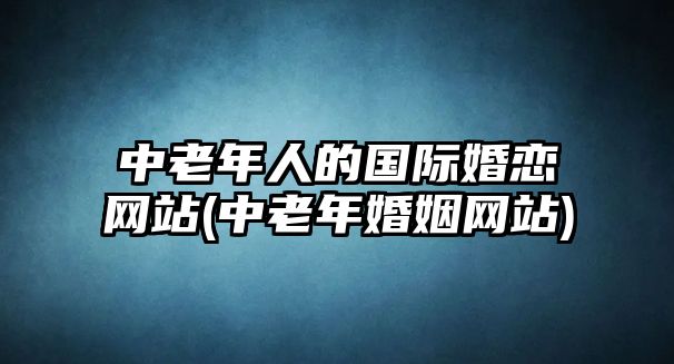 中老年人的國(guó)際婚戀網(wǎng)站(中老年婚姻網(wǎng)站)