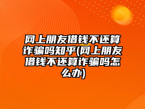 網(wǎng)上朋友借錢不還算詐騙嗎知乎(網(wǎng)上朋友借錢不還算詐騙嗎怎么辦)