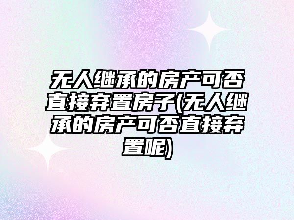 無人繼承的房產可否直接棄置房子(無人繼承的房產可否直接棄置呢)