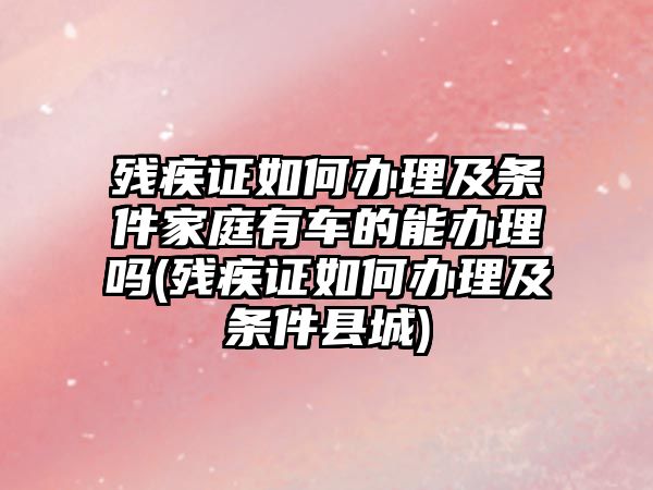 殘疾證如何辦理及條件家庭有車的能辦理嗎(殘疾證如何辦理及條件縣城)