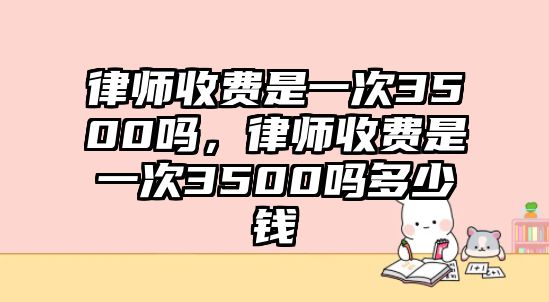 律師收費是一次3500嗎，律師收費是一次3500嗎多少錢