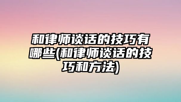 和律師談話的技巧有哪些(和律師談話的技巧和方法)