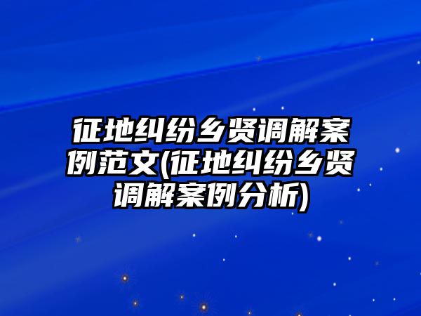 征地糾紛鄉賢調解案例范文(征地糾紛鄉賢調解案例分析)