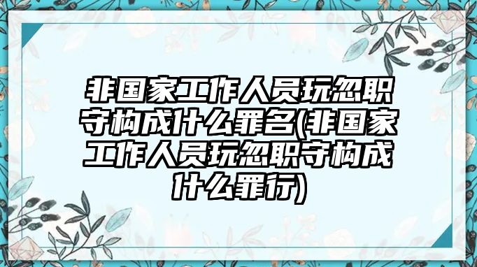 非國家工作人員玩忽職守構(gòu)成什么罪名(非國家工作人員玩忽職守構(gòu)成什么罪行)