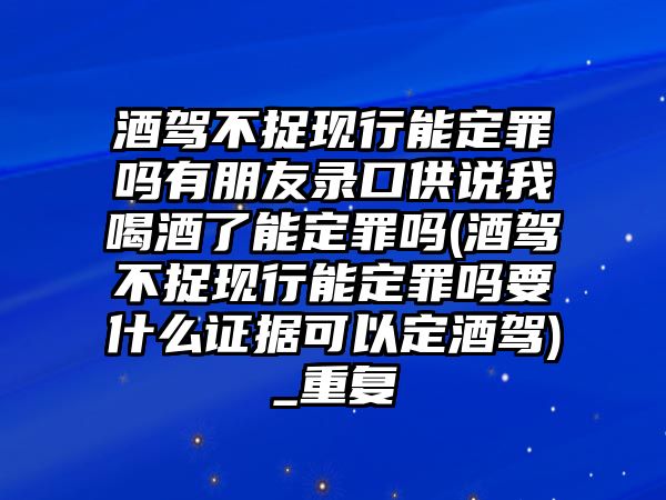 酒駕不捉現行能定罪嗎有朋友錄口供說我喝酒了能定罪嗎(酒駕不捉現行能定罪嗎要什么證據可以定酒駕)_重復