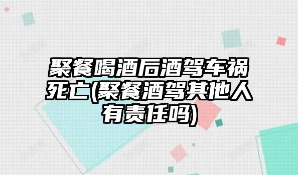 聚餐喝酒后酒駕車禍死亡(聚餐酒駕其他人有責(zé)任嗎)