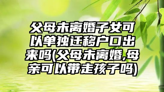 父母未離婚子女可以單獨遷移戶口出來嗎(父母未離婚,母親可以帶走孩子嗎)