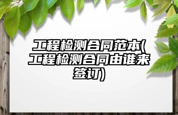 工程檢測合同范本(工程檢測合同由誰來簽訂)