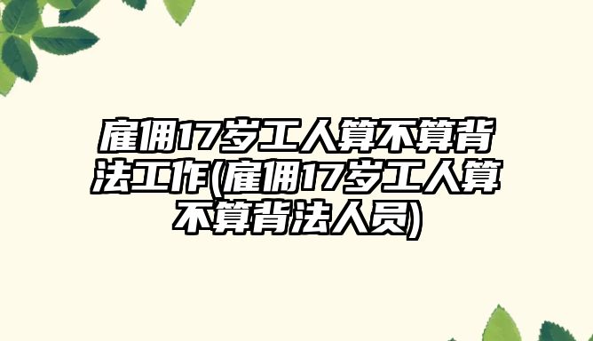 雇傭17歲工人算不算背法工作(雇傭17歲工人算不算背法人員)