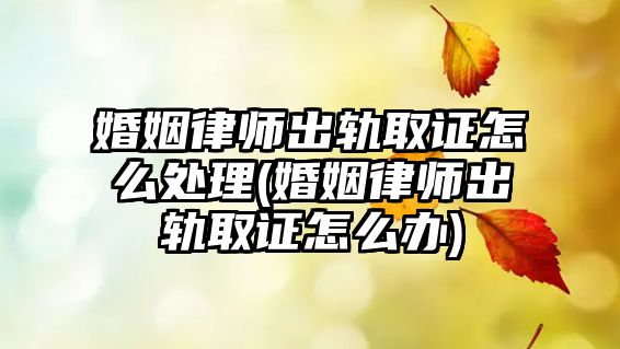 婚姻律師出軌取證怎么處理(婚姻律師出軌取證怎么辦)