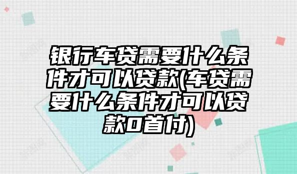 銀行車貸需要什么條件才可以貸款(車貸需要什么條件才可以貸款0首付)