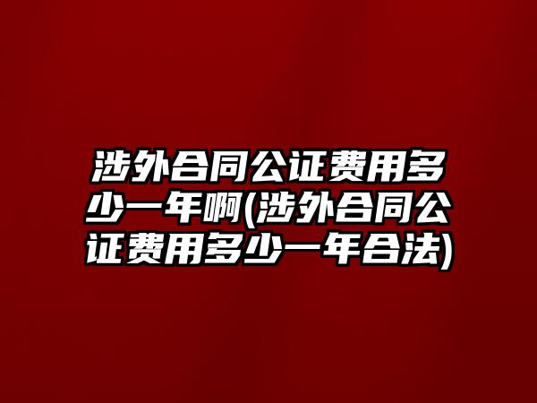 涉外合同公證費用多少一年啊(涉外合同公證費用多少一年合法)