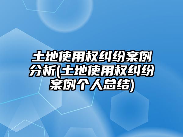 土地使用權糾紛案例分析(土地使用權糾紛案例個人總結(jié))