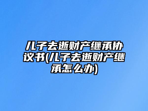 兒子去逝財產繼承協議書(兒子去逝財產繼承怎么辦)