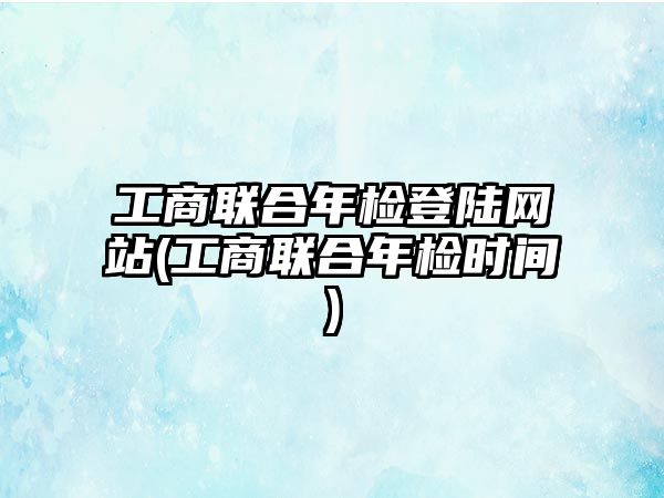 工商聯合年檢登陸網站(工商聯合年檢時間)