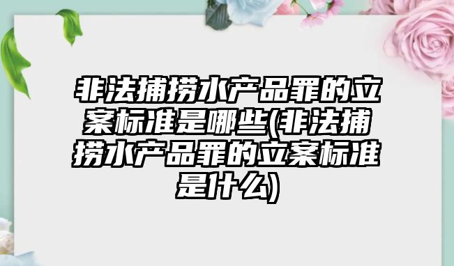 非法捕撈水產(chǎn)品罪的立案標準是哪些(非法捕撈水產(chǎn)品罪的立案標準是什么)