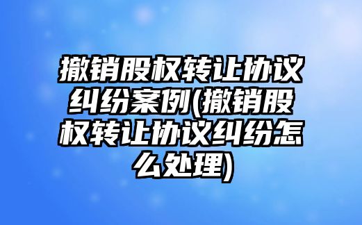 撤銷股權轉讓協(xié)議糾紛案例(撤銷股權轉讓協(xié)議糾紛怎么處理)