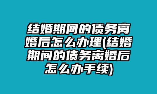 結婚期間的債務離婚后怎么辦理(結婚期間的債務離婚后怎么辦手續)