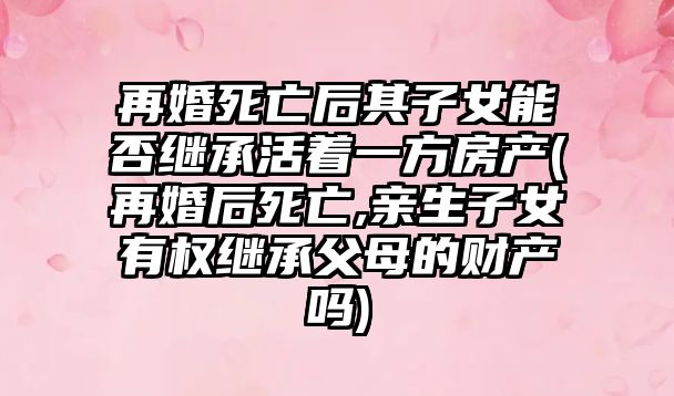 再婚死亡后其子女能否繼承活著一方房產(chǎn)(再婚后死亡,親生子女有權(quán)繼承父母的財(cái)產(chǎn)嗎)