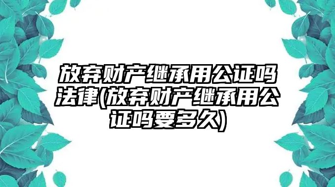 放棄財(cái)產(chǎn)繼承用公證嗎法律(放棄財(cái)產(chǎn)繼承用公證嗎要多久)