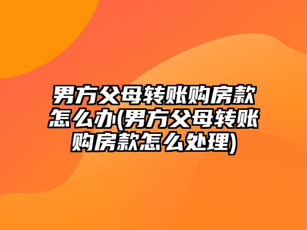 男方父母轉賬購房款怎么辦(男方父母轉賬購房款怎么處理)