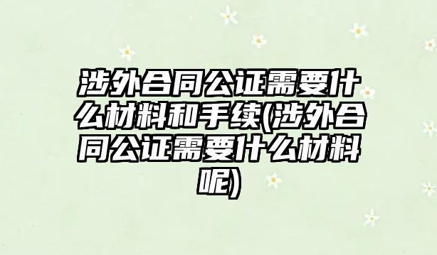 涉外合同公證需要什么材料和手續(涉外合同公證需要什么材料呢)