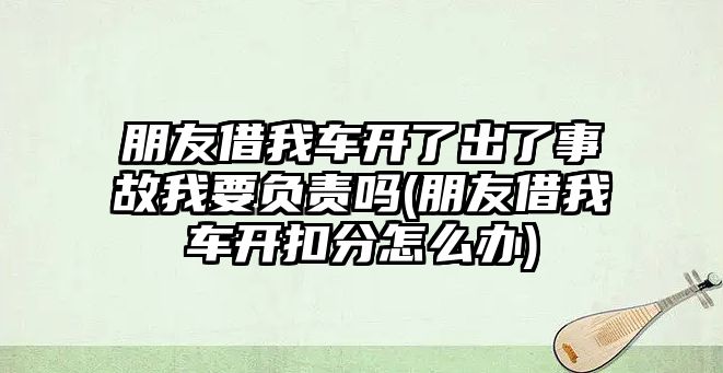 朋友借我車開了出了事故我要負責嗎(朋友借我車開扣分怎么辦)