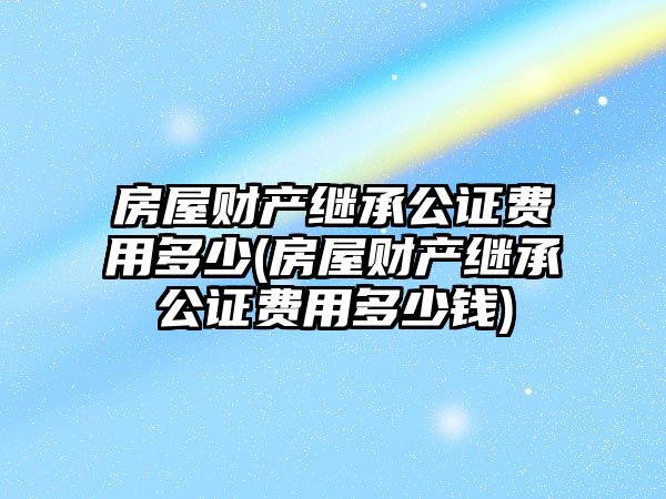 房屋財產繼承公證費用多少(房屋財產繼承公證費用多少錢)