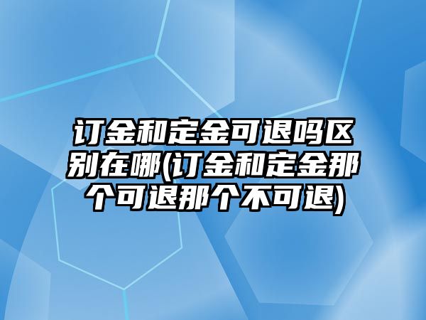 訂金和定金可退嗎區別在哪(訂金和定金那個可退那個不可退)