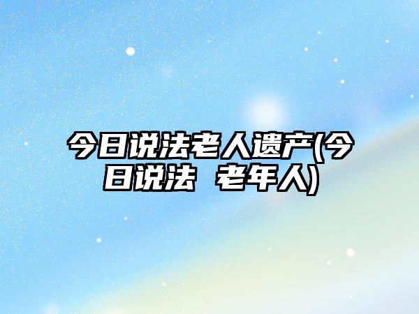 今日說法老人遺產(chǎn)(今日說法 老年人)