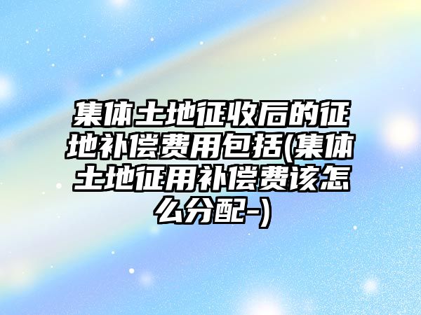 集體土地征收后的征地補償費用包括(集體土地征用補償費該怎么分配-)