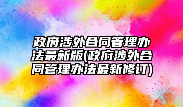 政府涉外合同管理辦法最新版(政府涉外合同管理辦法最新修訂)