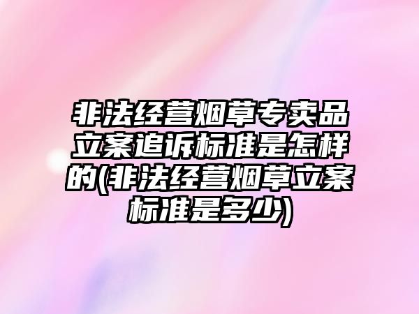 非法經營煙草專賣品立案追訴標準是怎樣的(非法經營煙草立案標準是多少)