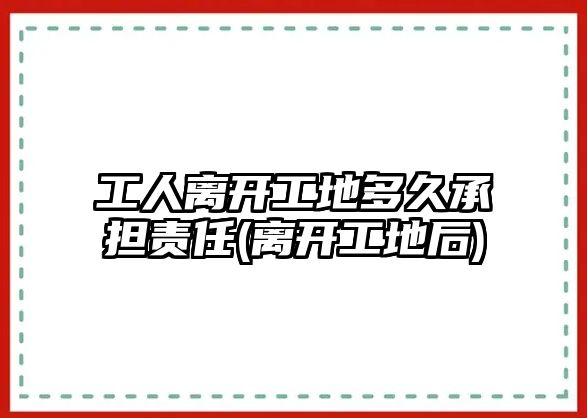 工人離開工地多久承擔責任(離開工地后)