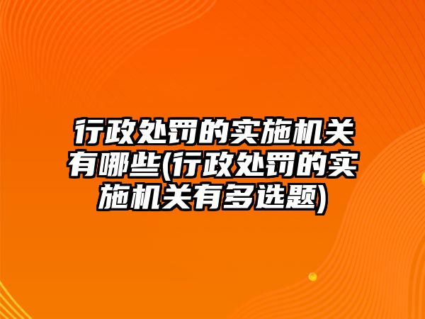 行政處罰的實施機關(guān)有哪些(行政處罰的實施機關(guān)有多選題)