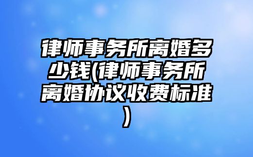 律師事務所離婚多少錢(律師事務所離婚協(xié)議收費標準)