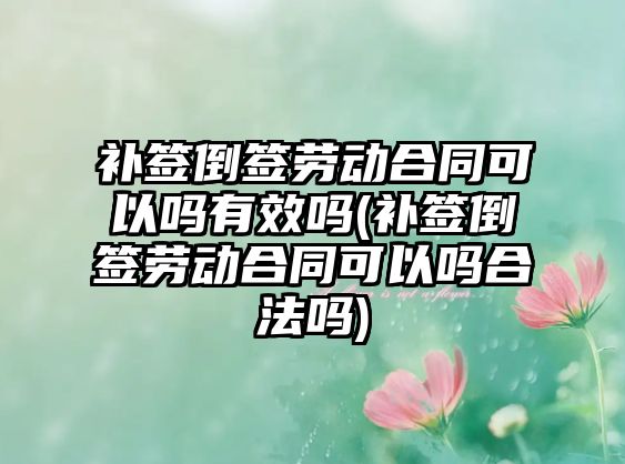 補簽倒簽勞動合同可以嗎有效嗎(補簽倒簽勞動合同可以嗎合法嗎)