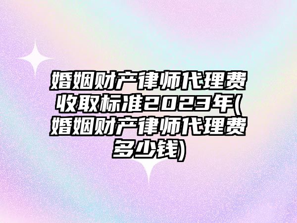 婚姻財產律師代理費收取標準2023年(婚姻財產律師代理費多少錢)