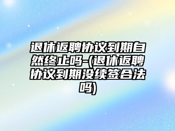 退休返聘協議到期自然終止嗎-(退休返聘協議到期沒續簽合法嗎)