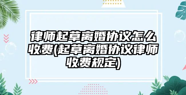 律師起草離婚協(xié)議怎么收費(fèi)(起草離婚協(xié)議律師收費(fèi)規(guī)定)