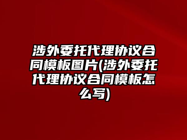 涉外委托代理協議合同模板圖片(涉外委托代理協議合同模板怎么寫)