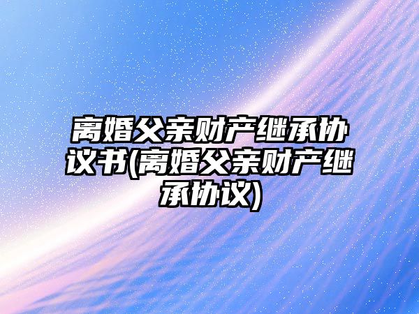 離婚父親財產繼承協(xié)議書(離婚父親財產繼承協(xié)議)