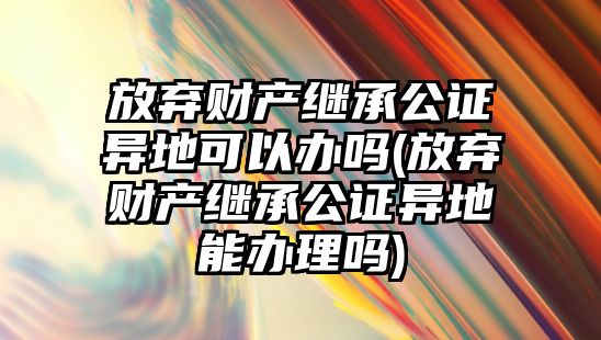 放棄財產繼承公證異地可以辦嗎(放棄財產繼承公證異地能辦理嗎)