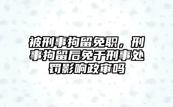 被刑事拘留免職，刑事拘留后免于刑事處罰影響政審嗎