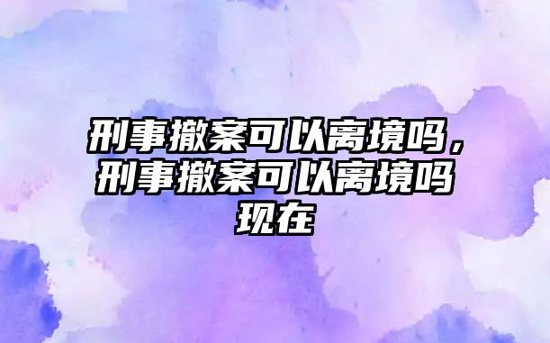 刑事撤案可以離境嗎，刑事撤案可以離境嗎現在