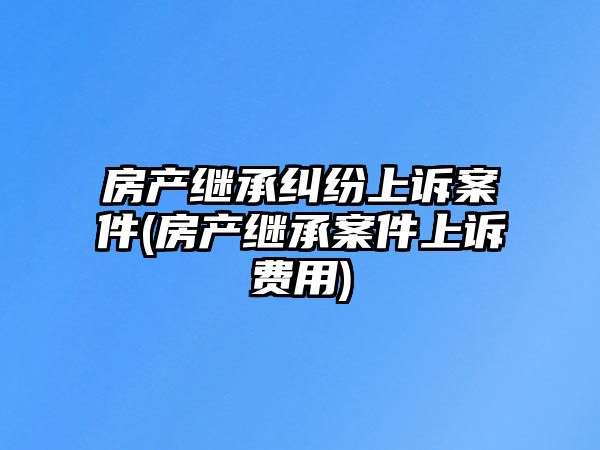 房產(chǎn)繼承糾紛上訴案件(房產(chǎn)繼承案件上訴費用)