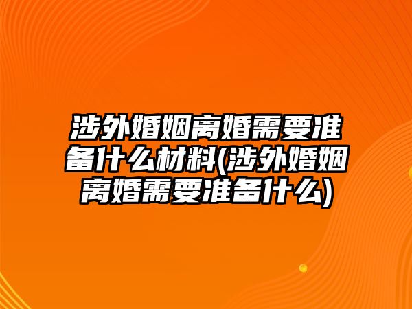 涉外婚姻離婚需要準(zhǔn)備什么材料(涉外婚姻離婚需要準(zhǔn)備什么)