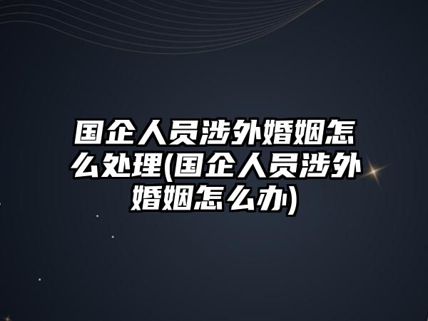 國企人員涉外婚姻怎么處理(國企人員涉外婚姻怎么辦)