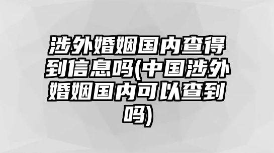 涉外婚姻國內(nèi)查得到信息嗎(中國涉外婚姻國內(nèi)可以查到嗎)